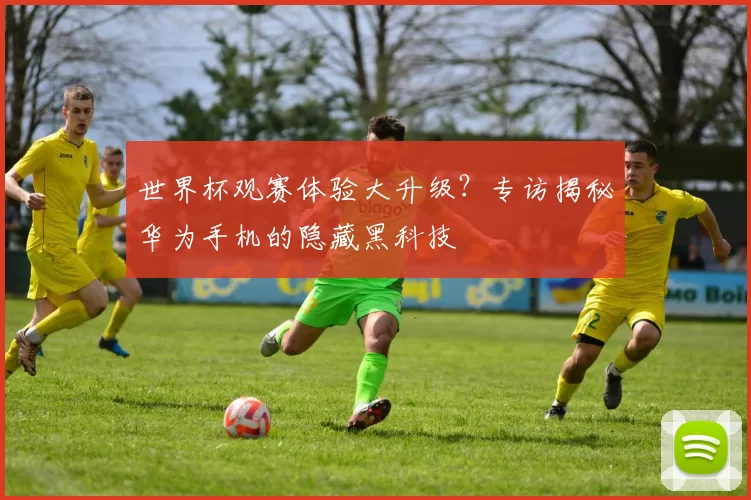 世界杯观赛体验大升级？专访揭秘华为手机的隐藏黑科技
