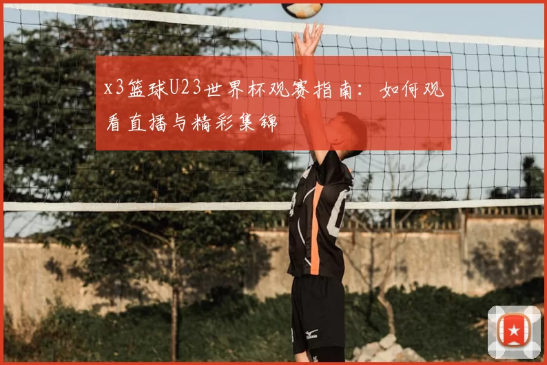x3篮球U23世界杯观赛指南：如何观看直播与精彩集锦