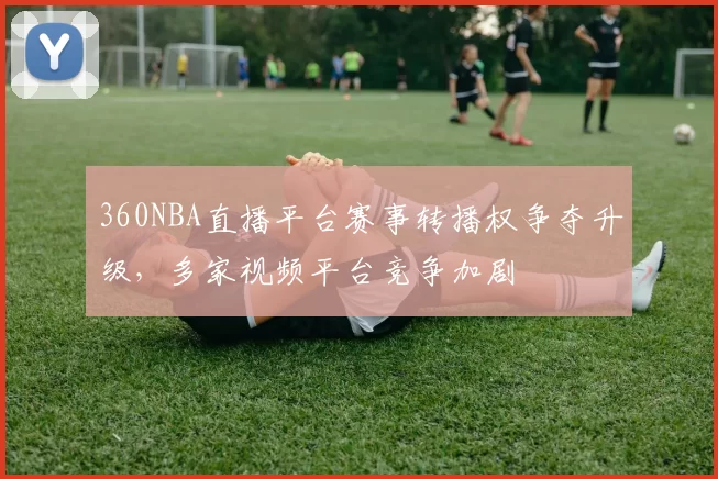 360NBA直播平台赛事转播权争夺升级，多家视频平台竞争加剧