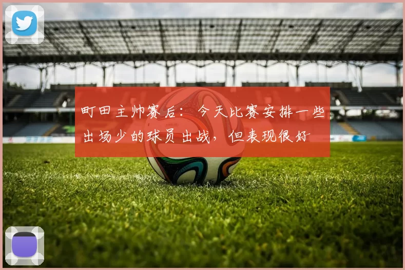 町田主帅赛后：今天比赛安排一些出场少的球员出战，但表现很好