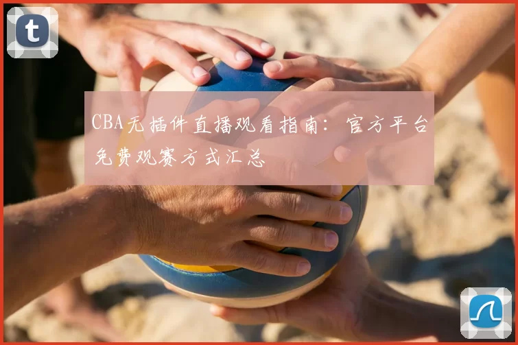 CBA无插件直播观看指南：官方平台免费观赛方式汇总