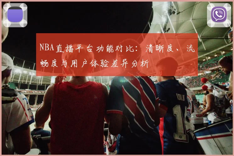 NBA直播平台功能对比：清晰度、流畅度与用户体验差异分析