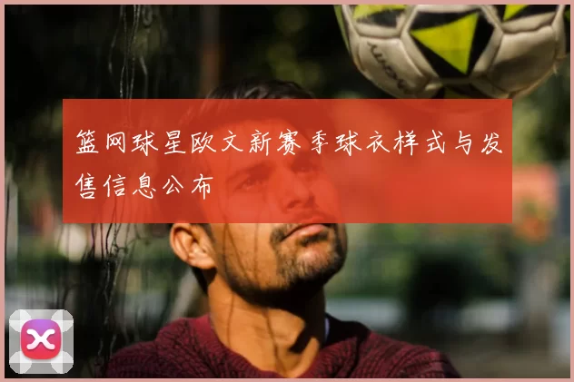 篮网球星欧文新赛季球衣样式与发售信息公布