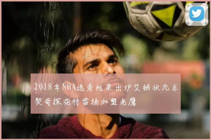 2018年NBA选秀结果出炉艾顿状元东契奇探花特雷杨加盟老鹰