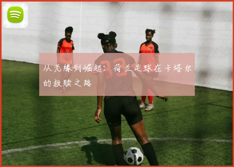 从无缘到崛起：荷兰足球在卡塔尔的救赎之路
