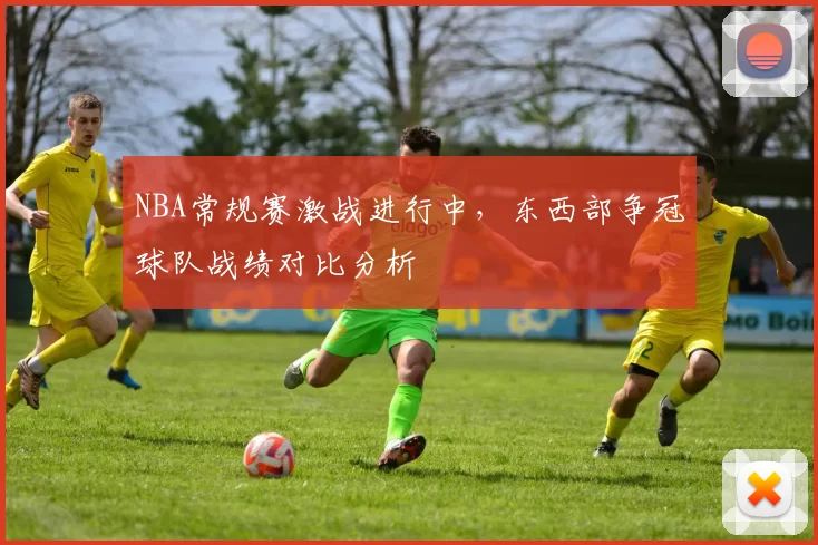 NBA常规赛激战进行中，东西部争冠球队战绩对比分析