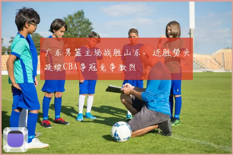 广东男篮主场战胜山东，连胜势头延续CBA争冠竞争激烈