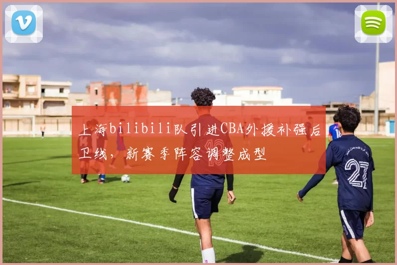 上海bilibili队引进CBA外援补强后卫线，新赛季阵容调整成型
