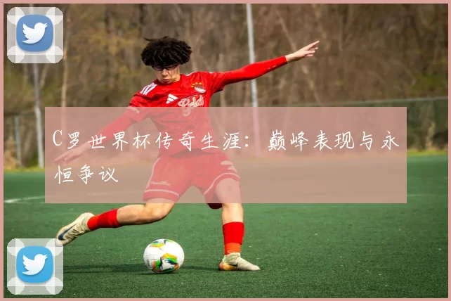 C罗世界杯传奇生涯：巅峰表现与永恒争议