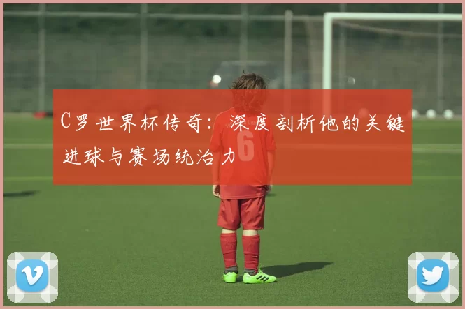 C罗世界杯传奇：深度剖析他的关键进球与赛场统治力