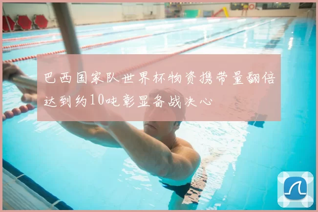 巴西国家队世界杯物资携带量翻倍达到约10吨彰显备战决心