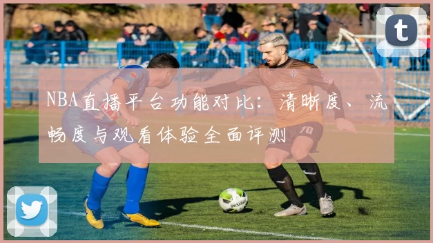 NBA直播平台功能对比：清晰度、流畅度与观看体验全面评测