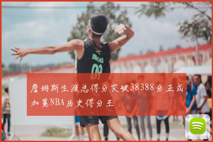詹姆斯生涯总得分突破38388分正式加冕NBA历史得分王