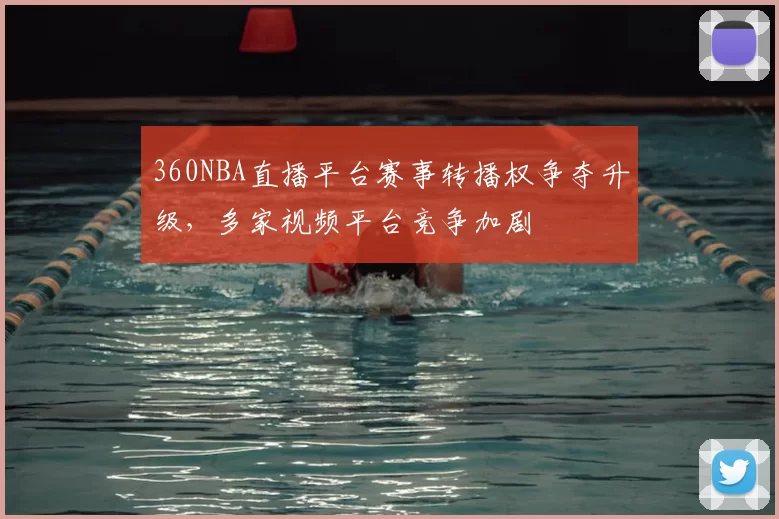 360NBA直播平台赛事转播权争夺升级，多家视频平台竞争加剧