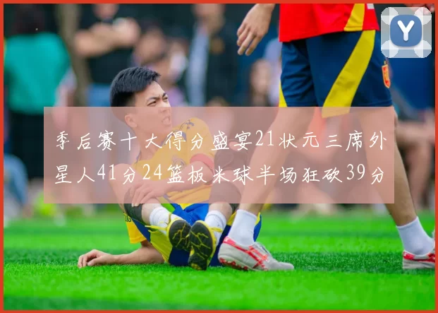 季后赛十大得分盛宴21状元三席外星人41分24篮板米球半场狂砍39分