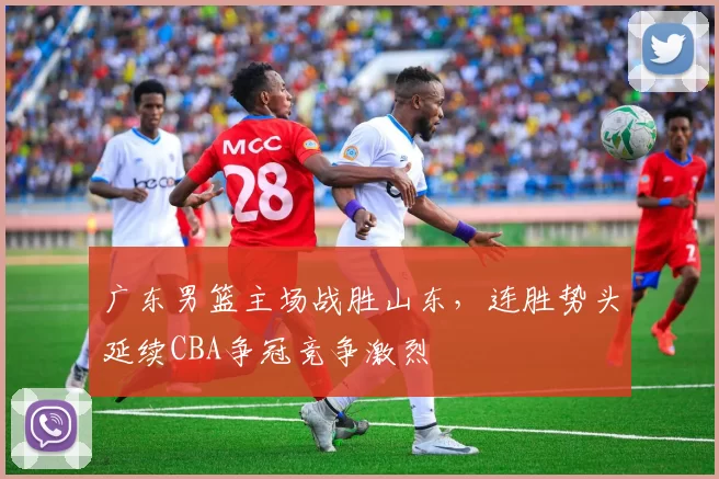 广东男篮主场战胜山东，连胜势头延续CBA争冠竞争激烈