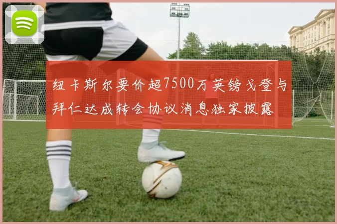 纽卡斯尔要价超7500万英镑戈登与拜仁达成转会协议消息独家披露
