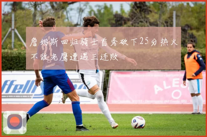 詹姆斯回归骑士首秀砍下25分热火不敌老鹰遭遇三连败