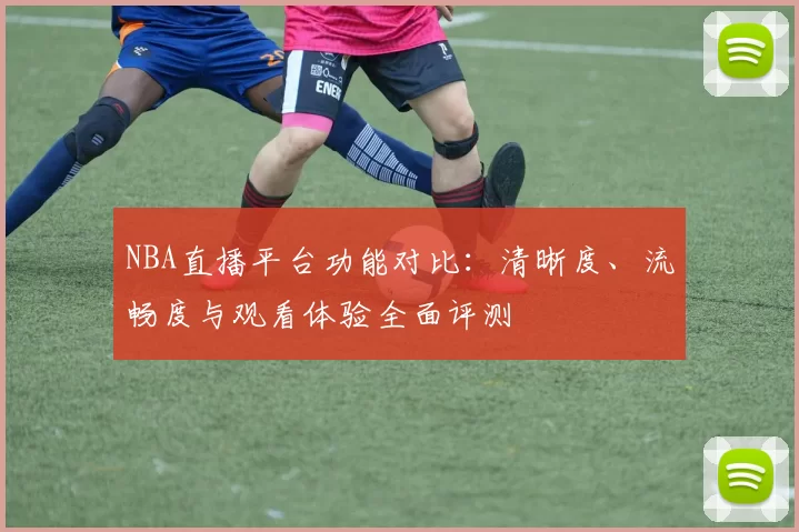 NBA直播平台功能对比：清晰度、流畅度与观看体验全面评测