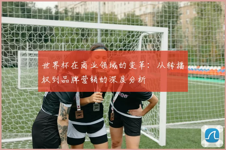 世界杯在商业领域的变革：从转播权到品牌营销的深度分析