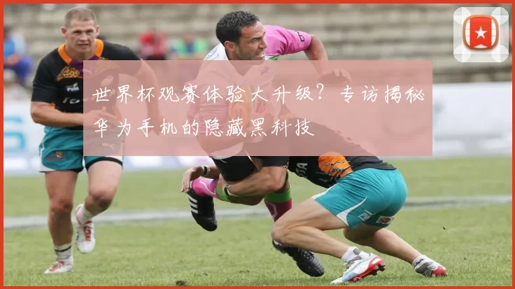 世界杯观赛体验大升级？专访揭秘华为手机的隐藏黑科技