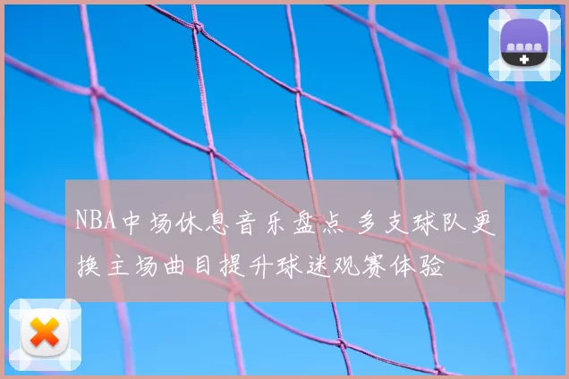NBA中场休息音乐盘点 多支球队更换主场曲目提升球迷观赛体验