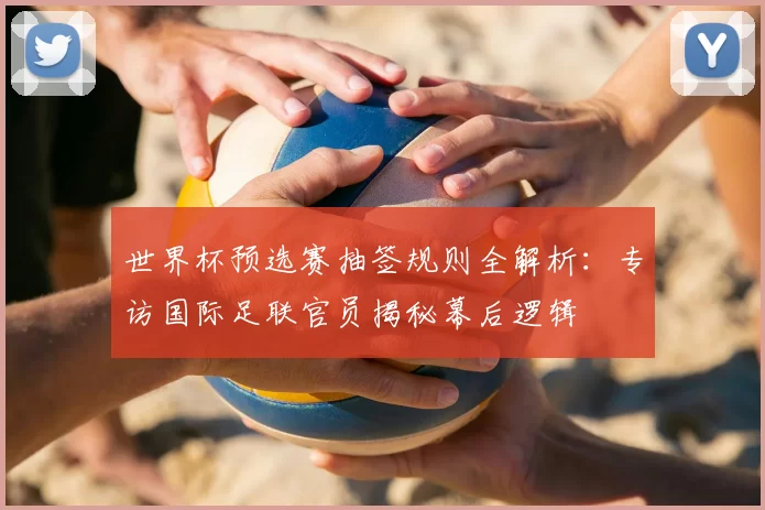 世界杯预选赛抽签规则全解析：专访国际足联官员揭秘幕后逻辑