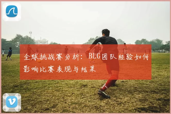 全球挑战赛分析：BLG团队经验如何影响比赛表现与结果