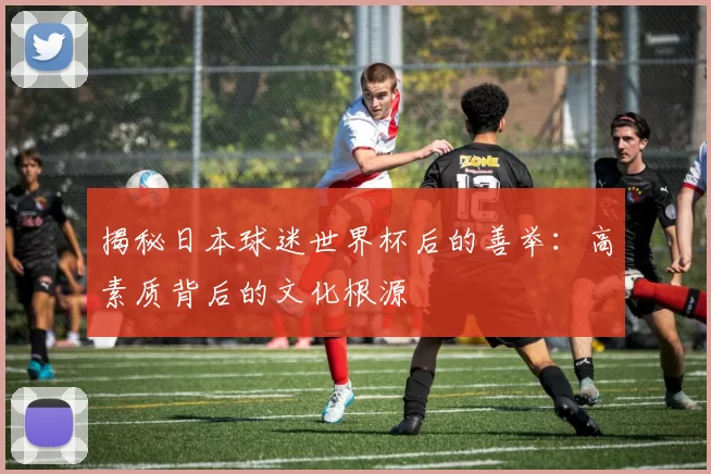 揭秘日本球迷世界杯后的善举：高素质背后的文化根源