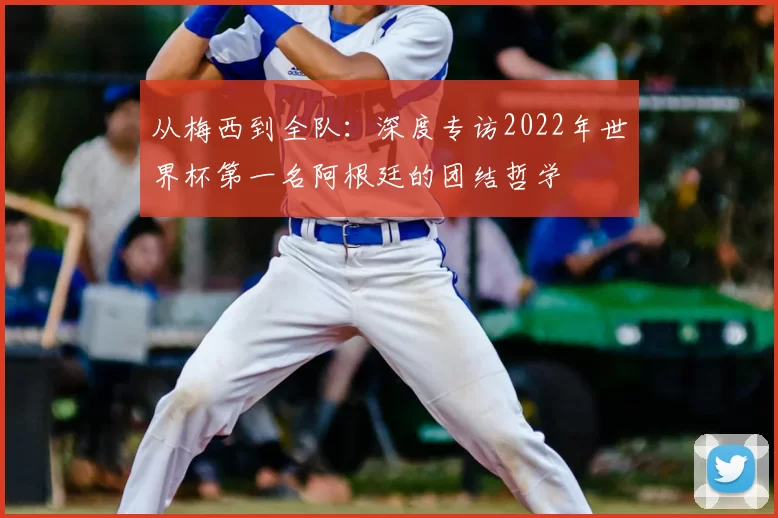 从梅西到全队：深度专访2022年世界杯第一名阿根廷的团结哲学
