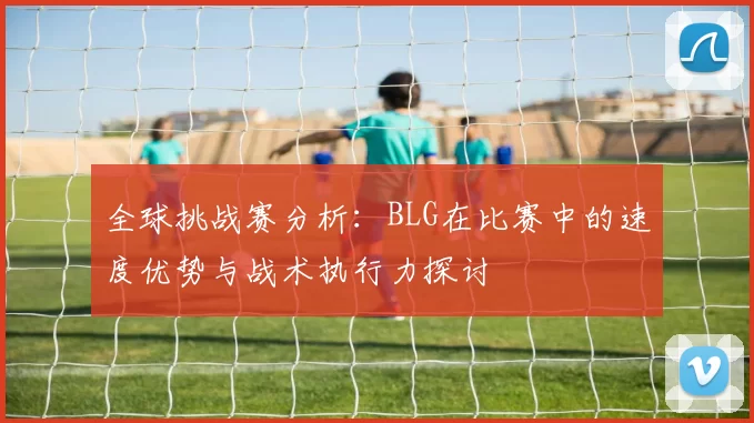 全球挑战赛分析：BLG在比赛中的速度优势与战术执行力探讨