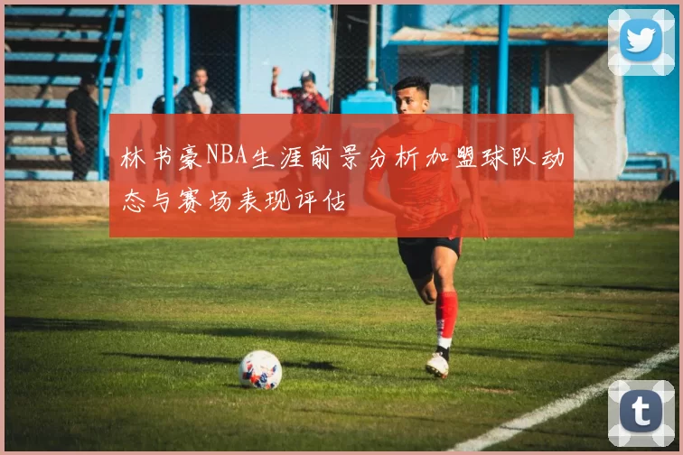 林书豪NBA生涯前景分析加盟球队动态与赛场表现评估