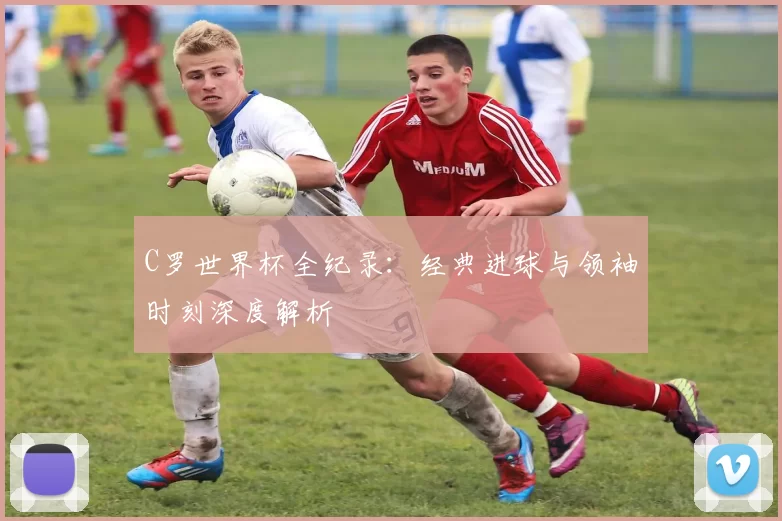 C罗世界杯全纪录：经典进球与领袖时刻深度解析