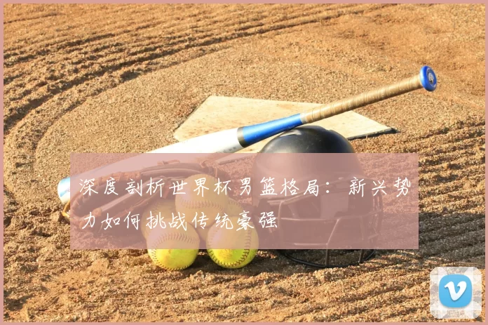 深度剖析世界杯男篮格局：新兴势力如何挑战传统豪强