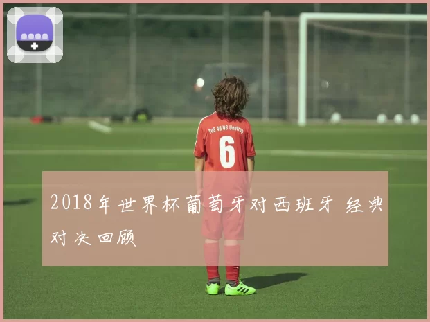 2018年世界杯葡萄牙对西班牙 经典对决回顾
