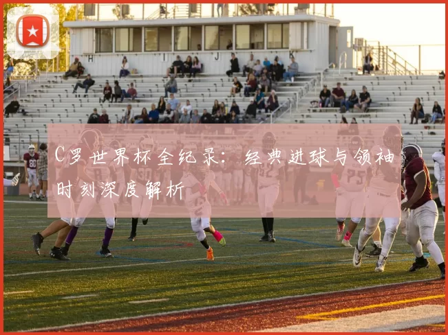 C罗世界杯全纪录：经典进球与领袖时刻深度解析