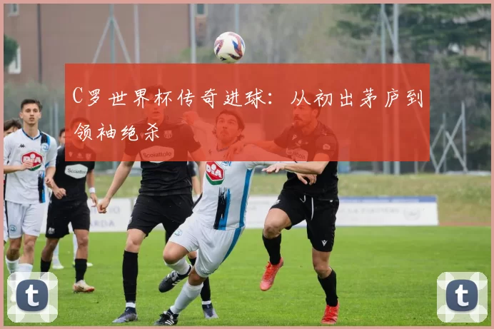 C罗世界杯传奇进球：从初出茅庐到领袖绝杀