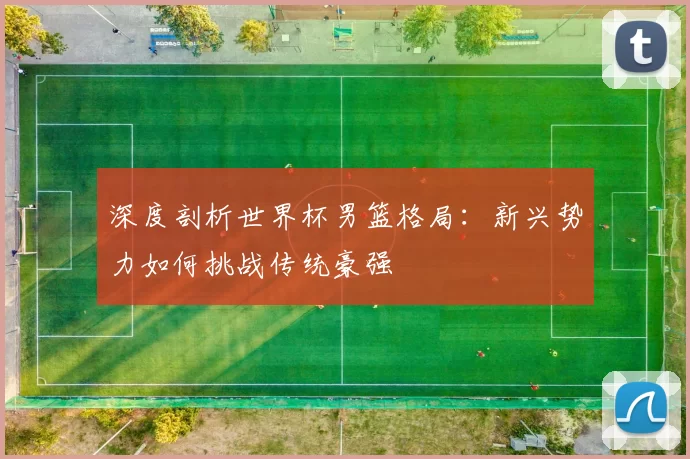 深度剖析世界杯男篮格局：新兴势力如何挑战传统豪强