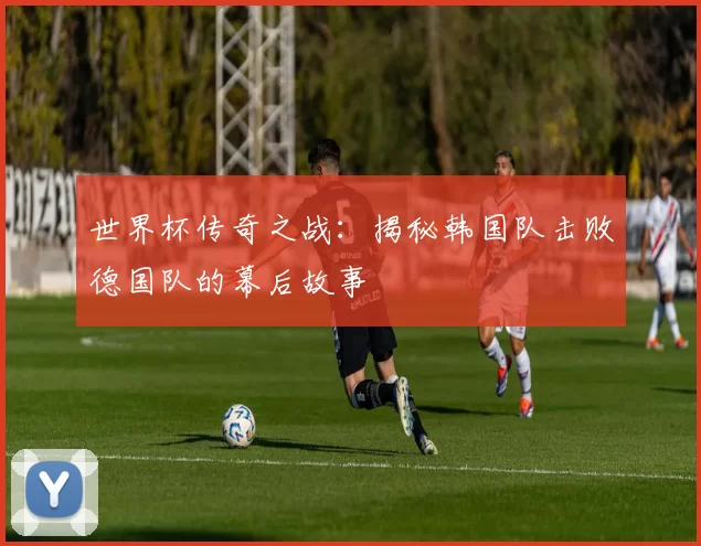 世界杯传奇之战：揭秘韩国队击败德国队的幕后故事