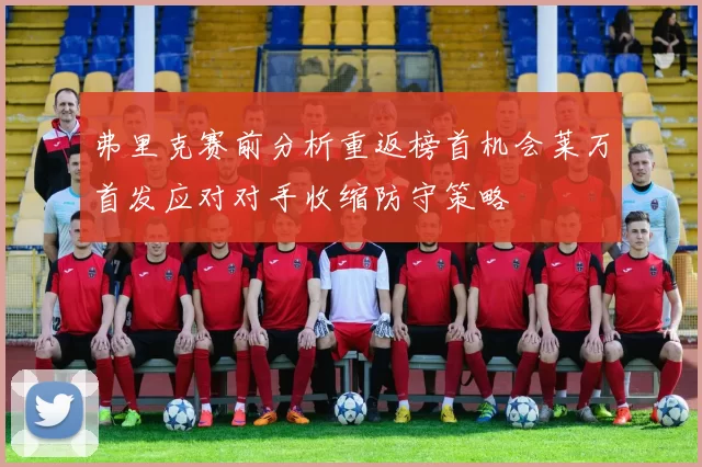 弗里克赛前分析重返榜首机会莱万首发应对对手收缩防守策略