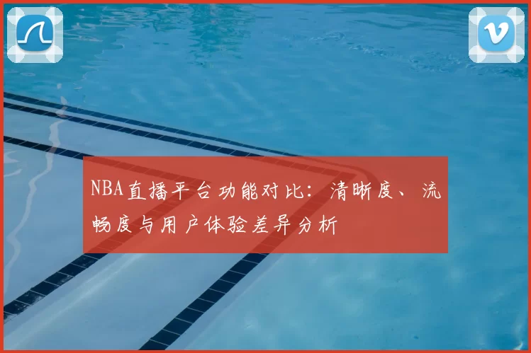NBA直播平台功能对比：清晰度、流畅度与用户体验差异分析