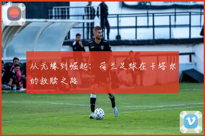 从无缘到崛起：荷兰足球在卡塔尔的救赎之路