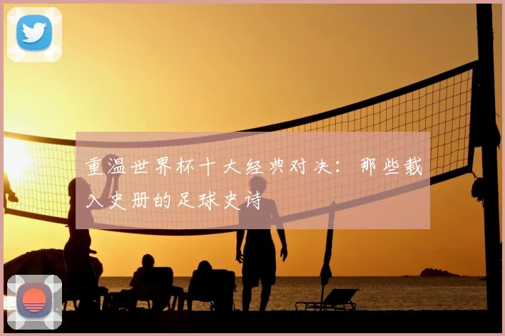 重温世界杯十大经典对决：那些载入史册的足球史诗